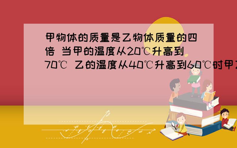 甲物体的质量是乙物体质量的四倍 当甲的温度从20℃升高到70℃ 乙的温度从40℃升高到60℃时甲乙两物体吸收的热量之比为5比1 则甲的比热容与乙的比热容之比是多少