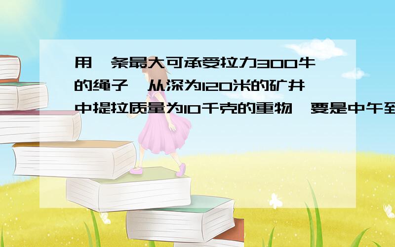 用一条最大可承受拉力300牛的绳子,从深为120米的矿井中提拉质量为10千克的重物,要是中午到达井口是速度恰好为零,试求 重物上升的最大加速度 重物运动的最短时间