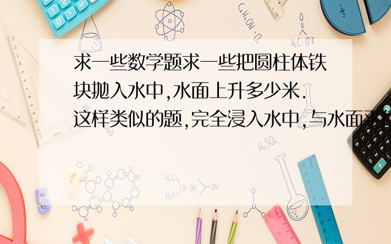 求一些数学题求一些把圆柱体铁块抛入水中,水面上升多少米.这样类似的题,完全浸入水中,与水面平行,超出水面的,都要,一定要附上答案