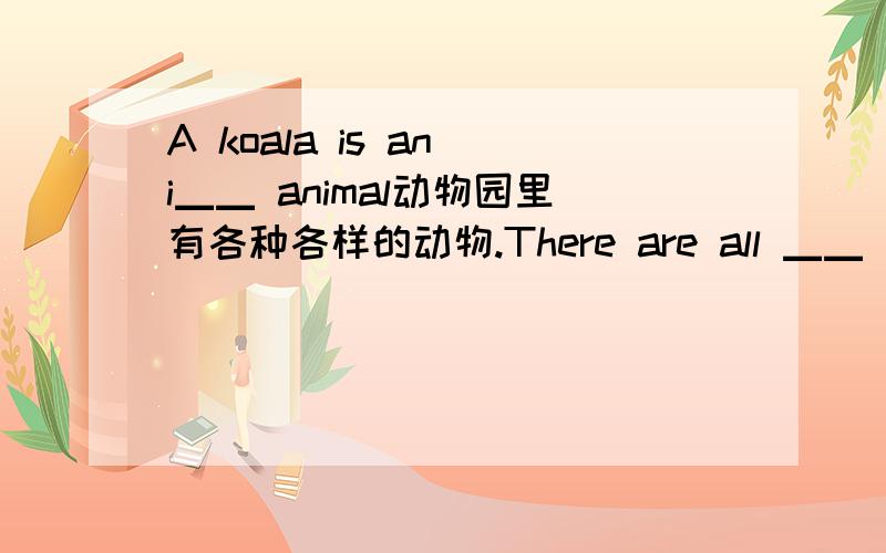 A koala is an i▁▁ animal动物园里有各种各样的动物.There are all ▁▁ ▁▁animals in the zoo.