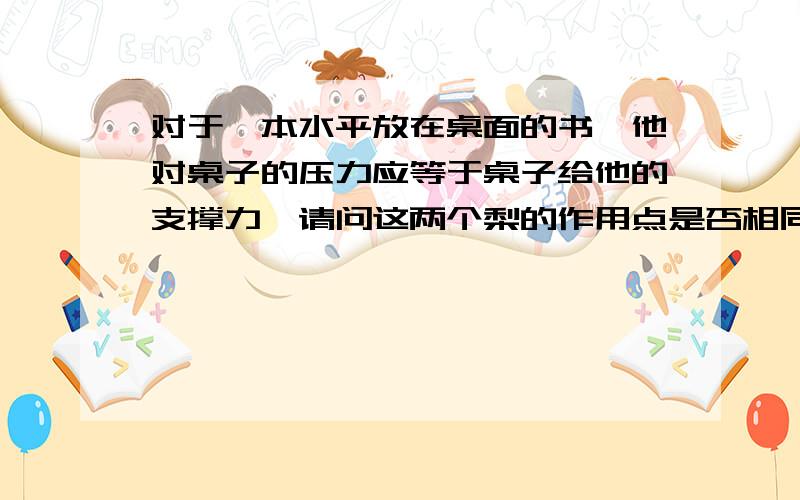 对于一本水平放在桌面的书,他对桌子的压力应等于桌子给他的支撑力,请问这两个梨的作用点是否相同?是不是一个在桌面上一个在书上?