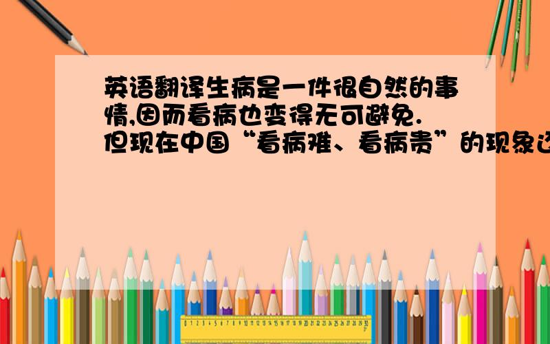 英语翻译生病是一件很自然的事情,因而看病也变得无可避免.但现在中国“看病难、看病贵”的现象还是比较普遍的的.本文就该现象出现的原因作了各方面的分析,并探讨了如何解决该问题的