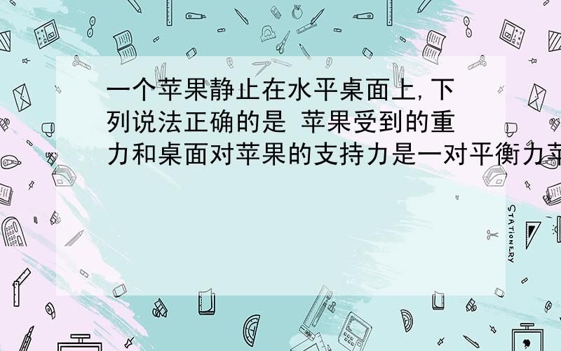 一个苹果静止在水平桌面上,下列说法正确的是 苹果受到的重力和桌面对苹果的支持力是一对平衡力苹果对桌面的压力和桌面对苹果的支持力是一对平衡力苹果对桌面的压力就是苹果受到的