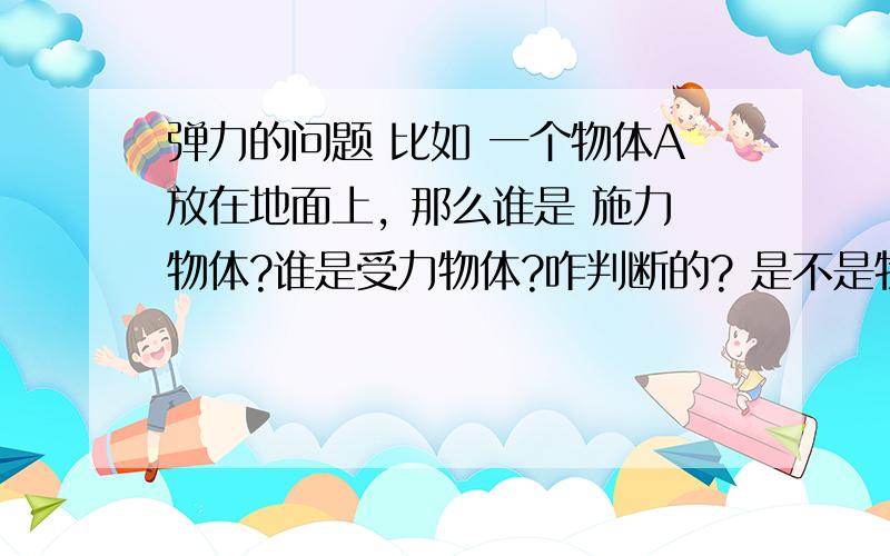 弹力的问题 比如 一个物体A放在地面上, 那么谁是 施力物体?谁是受力物体?咋判断的? 是不是物体A和地面都发生形变,都产生弹力?