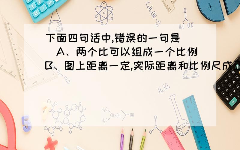 下面四句话中,错误的一句是（）A、两个比可以组成一个比例B、图上距离一定,实际距离和比例尺成正比例C、商一定,被除数和除数成正比例D、长方体的体积一定,底面积和高成反比例