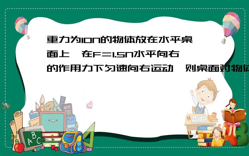 重力为10N的物体放在水平桌面上,在F＝1.5N水平向右的作用力下匀速向右运动,则桌面对物体的摩擦力的大小方向＿＿＿，撤去拉力后，物体还有继续向＿＿＿滑行，此时桌面对物体的摩擦力的