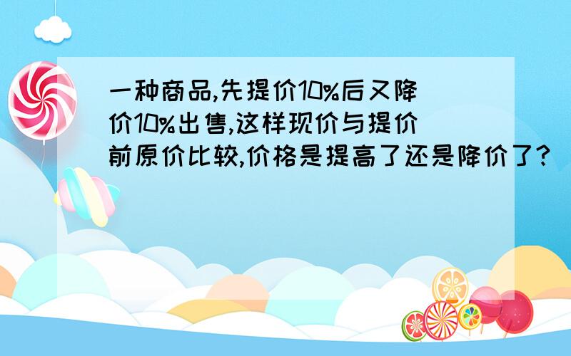 一种商品,先提价10%后又降价10%出售,这样现价与提价前原价比较,价格是提高了还是降价了?