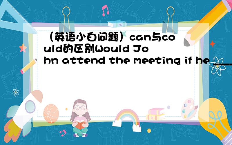 （英语小白问题）can与could的区别Would John attend the meeting if he __________ A.wouldn'tB.couldC.canD.can't我选了C请大人分析