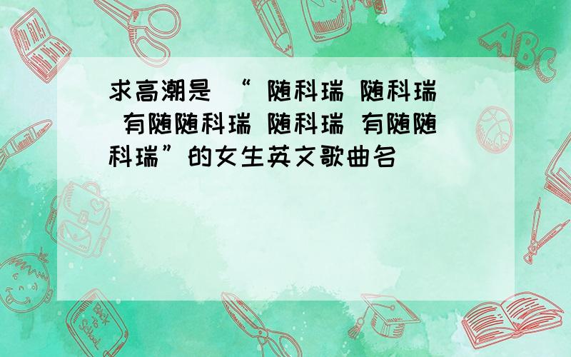 求高潮是 “ 随科瑞 随科瑞 有随随科瑞 随科瑞 有随随科瑞”的女生英文歌曲名