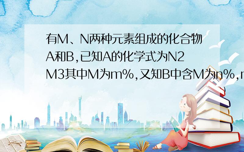 有M、N两种元素组成的化合物A和B,已知A的化学式为N2M3其中M为m%,又知B中含M为n%,m%小于n%则B的化学式可能抱歉我还是不懂，麻烦大家解释的详细一些。谢谢了