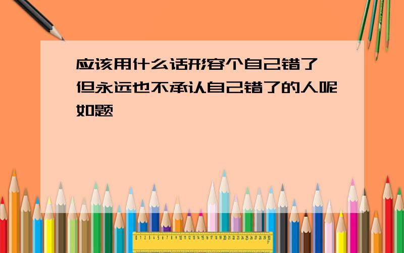 应该用什么话形容个自己错了,但永远也不承认自己错了的人呢如题