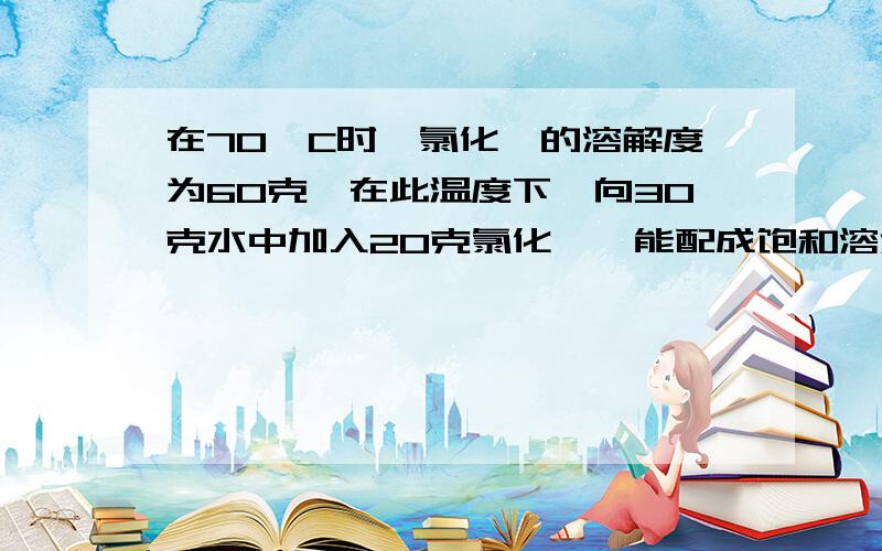 在70`C时,氯化铵的溶解度为60克,在此温度下,向30克水中加入20克氯化铵,能配成饱和溶液的质量是