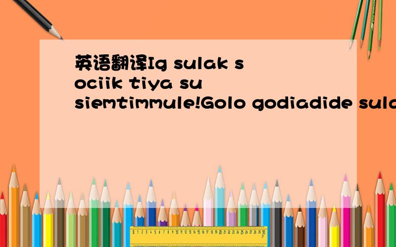 英语翻译Ig sulak sociik tiya su siemtimmule!Golo godiadide sulaimi!Il ii amimait te alima?Ha Ha Ha Ha Ha.对“小眼奥特曼”：我懂德语，知道这不是德语。但最好不要撒谎。对“DFS007”：你给的链接是西班牙语。