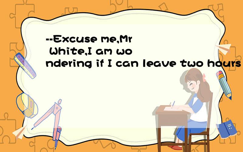 --Excuse me,Mr White,I am wondering if I can leave two hours earlier?A of course,no problemB sure,go ahead为了不影响大家的思路,我就不说我的想法了哈o(∩_∩)o...请大家说说理由哈o(∩_∩)o...ha....ha...........ha..........