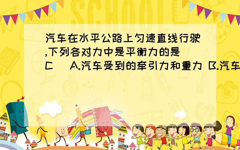 汽车在水平公路上匀速直线行驶,下列各对力中是平衡力的是（C） A.汽车受到的牵引力和重力 B.汽车的重力和车队路面的压力C.汽车受到的牵引力和路面对车的阻力D.其车队路面的压力和路面