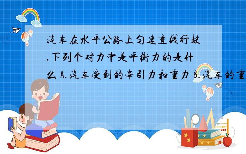 汽车在水平公路上匀速直线行驶,下列个对力中是平衡力的是什么 A.汽车受到的牵引力和重力 B.汽车的重力和车B.汽车的重力和车对路面的压力 C.汽车受到的牵引力和路面对车的阻力 D.汽车对