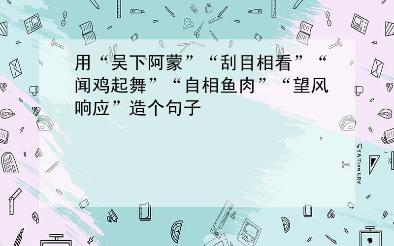 用“吴下阿蒙”“刮目相看”“闻鸡起舞”“自相鱼肉”“望风响应”造个句子