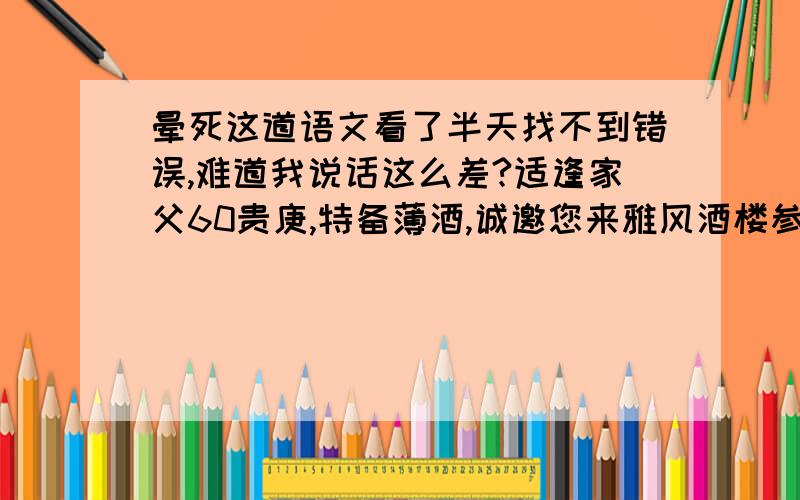 晕死这道语文看了半天找不到错误,难道我说话这么差?适逢家父60贵庚,特备薄酒,诚邀您来雅风酒楼参加寿宴.5月20日12点正恭候大驾,务必赏光