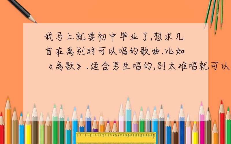 我马上就要初中毕业了,想求几首在离别时可以唱的歌曲.比如《离歌》.适合男生唱的,别太难唱就可以了.请注明歌手.