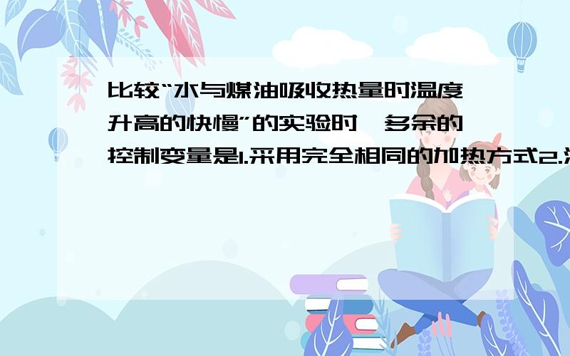 比较“水与煤油吸收热量时温度升高的快慢”的实验时,多余的控制变量是1.采用完全相同的加热方式2.酒精灯里所加的酒精量相同 3.取相同质量的水和煤油4.盛放水和煤油的容器相同