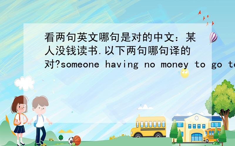 看两句英文哪句是对的中文：某人没钱读书.以下两句哪句译的对?someone having no money to go to schoolsomeone having no money for school