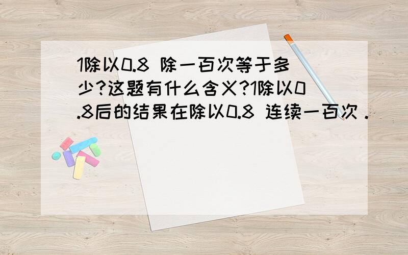 1除以0.8 除一百次等于多少?这题有什么含义?1除以0.8后的结果在除以0.8 连续一百次。