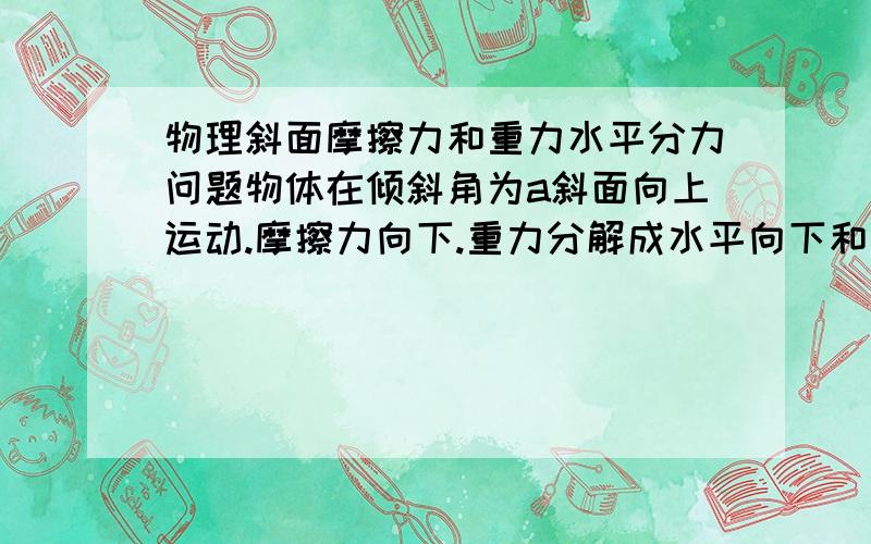 物理斜面摩擦力和重力水平分力问题物体在倾斜角为a斜面向上运动.摩擦力向下.重力分解成水平向下和垂直斜面的.垂直斜面的分力值等于支持力.摩擦力等于支持力乘摩擦系数.那么请问,重力