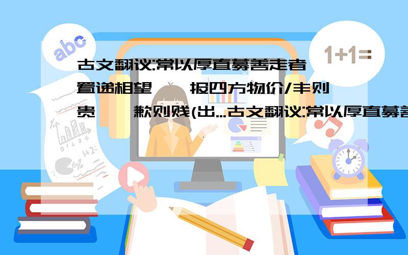 古文翻议:常以厚直募善走者,置递相望,觇报四方物价/丰则贵籴,歉则贱(出...古文翻议:常以厚直募善走者,置递相望,觇报四方物价/丰则贵籴,歉则贱(出米),或谷易杂货供官用/船十艘为一纲,使军