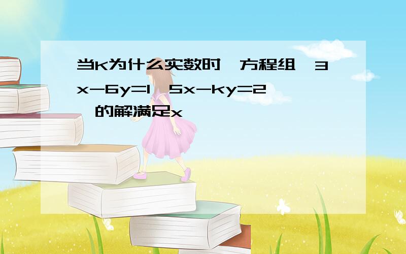 当K为什么实数时,方程组{3x-6y=1,5x-ky=2}的解满足x