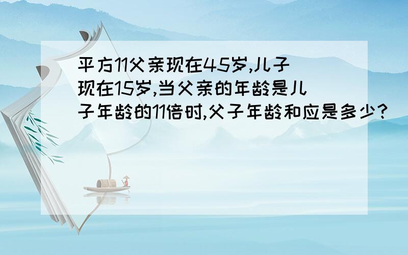 平方11父亲现在45岁,儿子现在15岁,当父亲的年龄是儿子年龄的11倍时,父子年龄和应是多少?