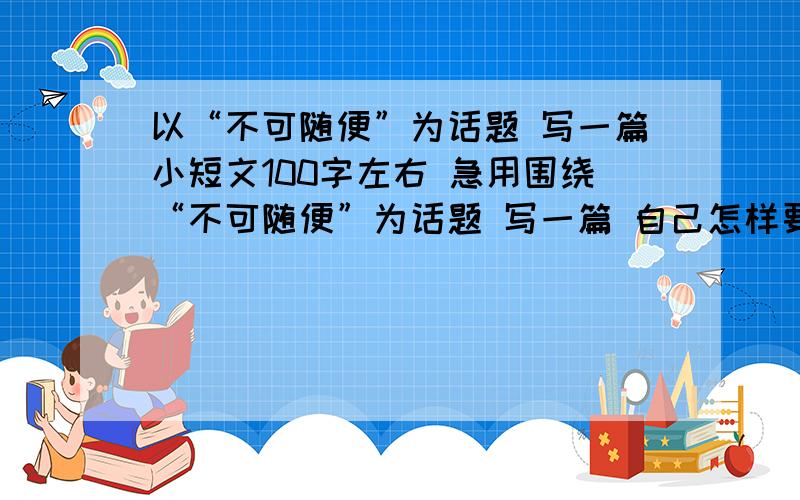 以“不可随便”为话题 写一篇小短文100字左右 急用围绕“不可随便”为话题 写一篇 自己怎样要有自律或要遵守.要有约束的小短文   100自左右  快我急用谢谢.