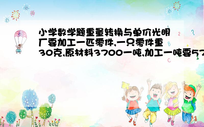 小学数学题重量转换与单价光明厂要加工一匹零件,一只零件重30克,原材料3700一吨,加工一吨要5700元,问加工一个零件要多少钱?