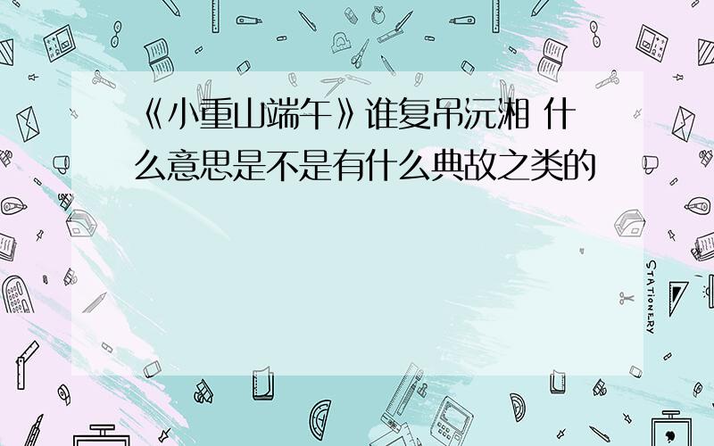 《小重山端午》谁复吊沅湘 什么意思是不是有什么典故之类的