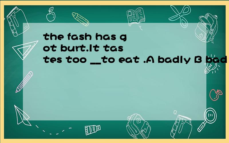 the fash has got burt.lt tastes too __to eat .A badly B bad Cgood Dwellburt我知道是烧焦的,那因该选badly 还是bad