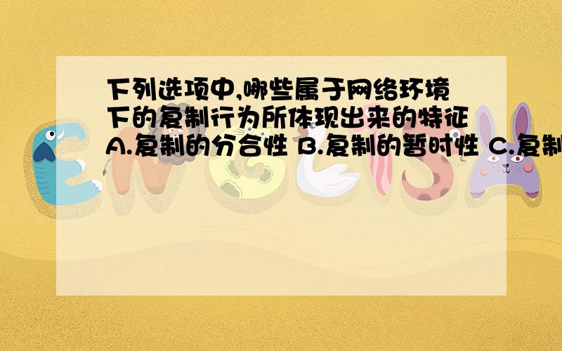 下列选项中,哪些属于网络环境下的复制行为所体现出来的特征A.复制的分合性 B.复制的暂时性 C.复制的自动性 D.复制的多元性