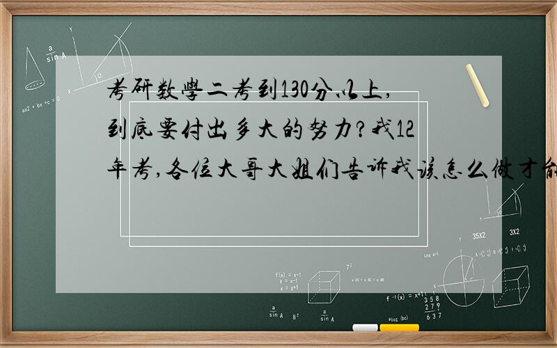 考研数学二考到130分以上,到底要付出多大的努力?我12年考,各位大哥大姐们告诉我该怎么做才能考到130+,我一定得考上!