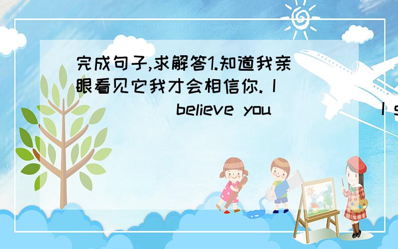 完成句子,求解答1.知道我亲眼看见它我才会相信你. I _____ believe you _____ I see it with my own eyes. 2.他是多么善良的一个人啊! ______ ______ ______ man he is ! 3.昨晚我们听到她在哭. We ____ her ____ last night.