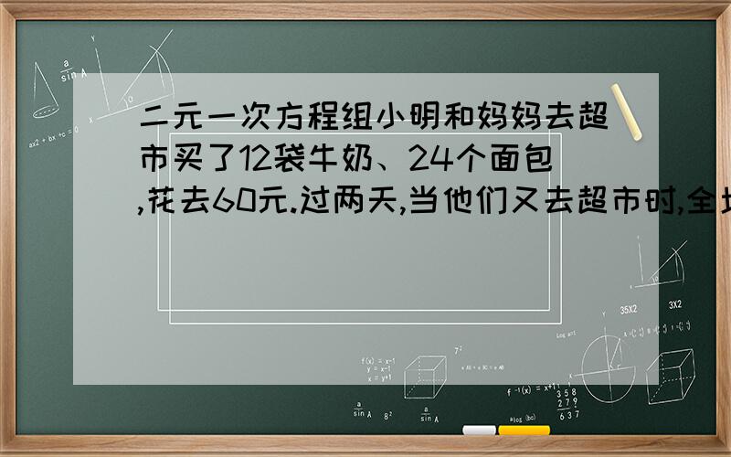 二元一次方程组小明和妈妈去超市买了12袋牛奶、24个面包,花去60元.过两天,当他们又去超市时,全场商品打8折,他们同样花了60元,却比上次多买了4袋牛奶3个面包.问打折前牛奶和面包的单价各