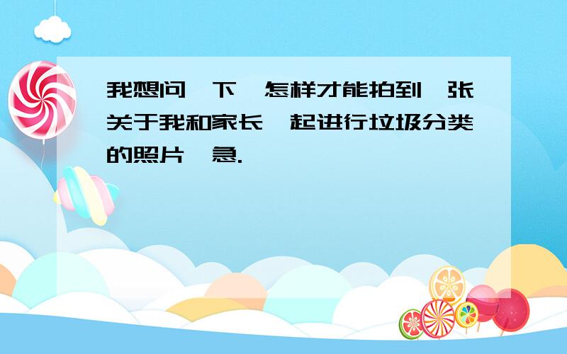 我想问一下,怎样才能拍到一张关于我和家长一起进行垃圾分类的照片,急.