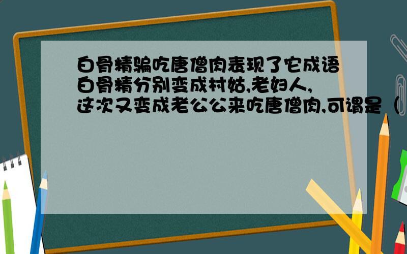 白骨精骗吃唐僧肉表现了它成语白骨精分别变成村姑,老妇人,这次又变成老公公来吃唐僧肉,可谓是（ ）填成语.看到它的下场,你想到哪句名言（ ）