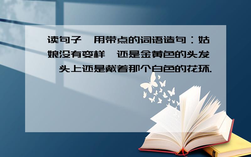 读句子,用带点的词语造句：姑娘没有变样,还是金黄色的头发,头上还是戴着那个白色的花环.