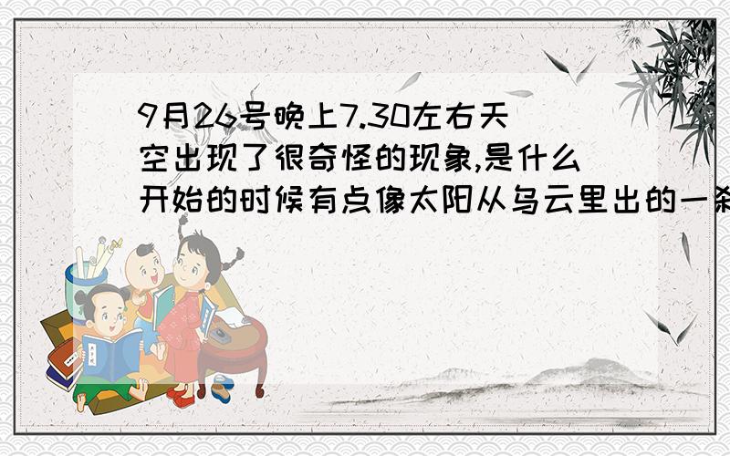 9月26号晚上7.30左右天空出现了很奇怪的现象,是什么开始的时候有点像太阳从乌云里出的一刹那,接着就像是流星冲进大气层的感觉了,可惜手机拍不到,有知道的活着看见的说下