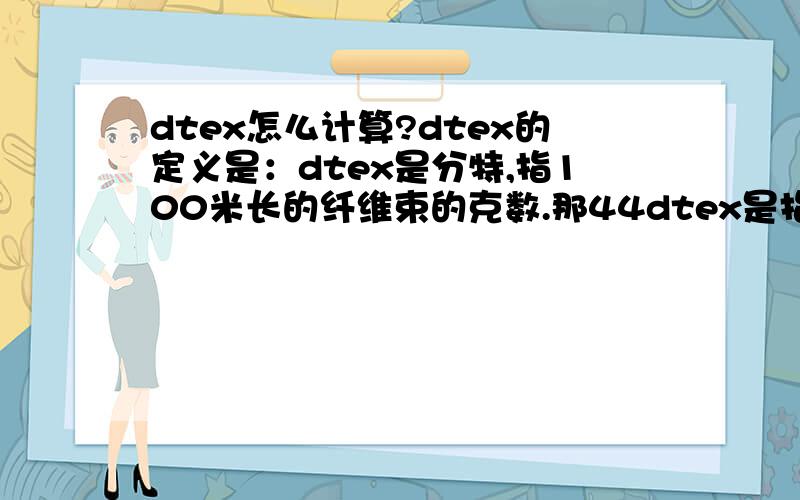 dtex怎么计算?dtex的定义是：dtex是分特,指100米长的纤维束的克数.那44dtex是指100米长纤维束的克数是44克,那么1000米长纤维重量克数是440g（即440tex）,根据1tex＝10dtex,那么44dtex＝4.4tex了,而1tex=1g/km