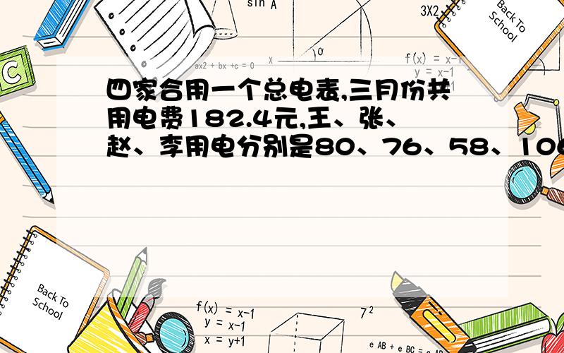 四家合用一个总电表,三月份共用电费182.4元,王、张、赵、李用电分别是80、76、58、106,每家按分电表分摊电费,算出各家应付多少元?