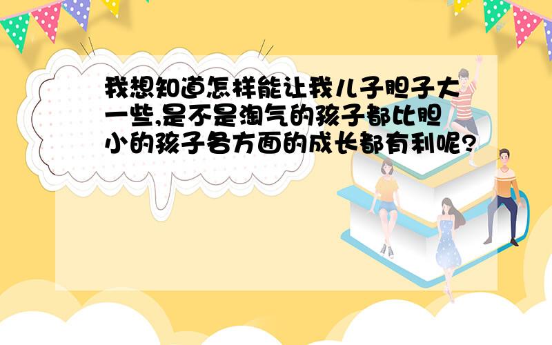 我想知道怎样能让我儿子胆子大一些,是不是淘气的孩子都比胆小的孩子各方面的成长都有利呢?