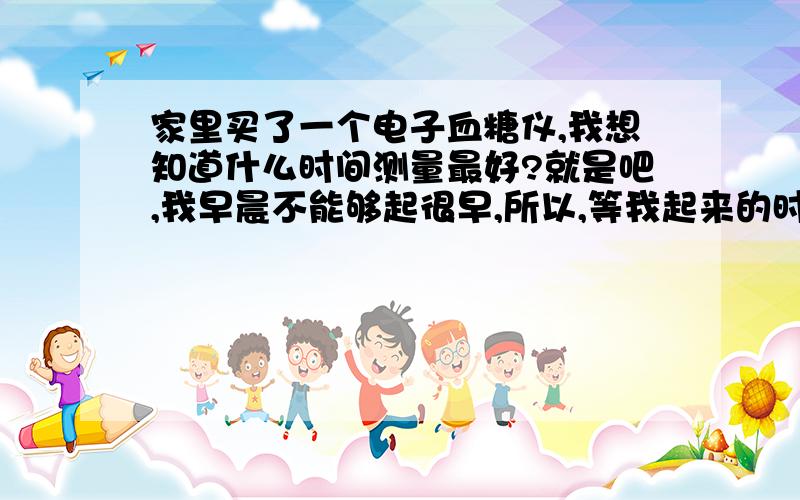 家里买了一个电子血糖仪,我想知道什么时间测量最好?就是吧,我早晨不能够起很早,所以,等我起来的时候,就该准备吃早饭了,爸妈都不会让我折腾.什么时间测量呢?