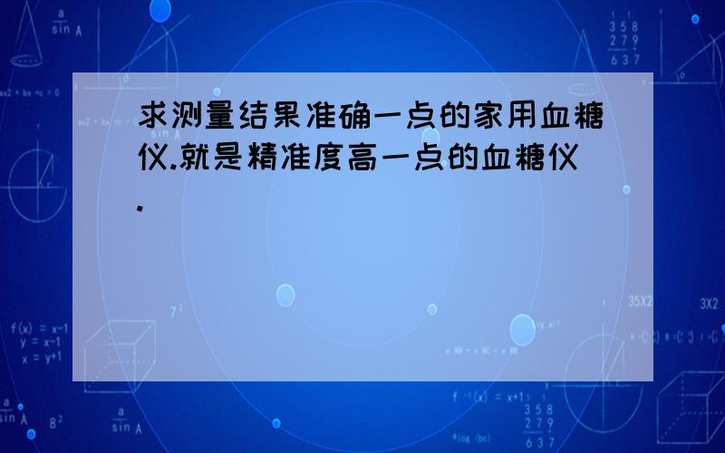 求测量结果准确一点的家用血糖仪.就是精准度高一点的血糖仪.