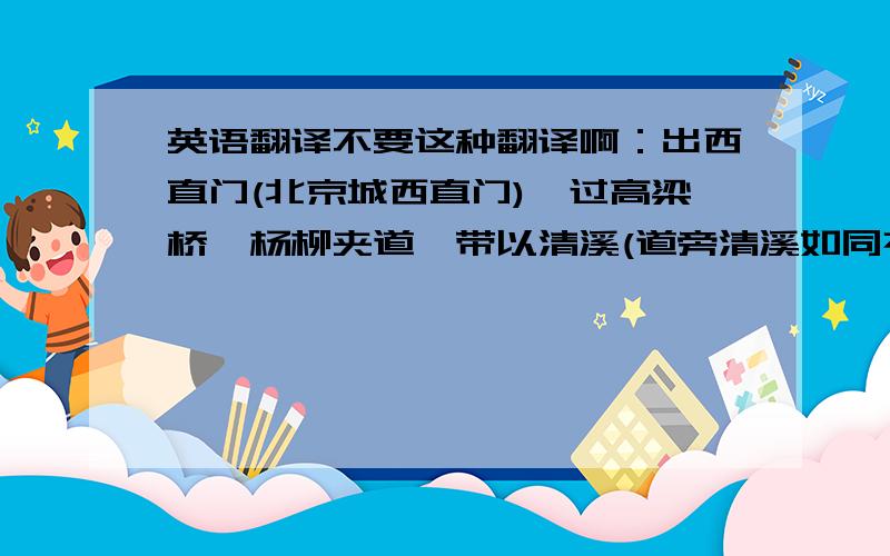 英语翻译不要这种翻译啊：出西直门(北京城西直门),过高梁桥,杨柳夹道,带以清溪(道旁清溪如同衣带)要译全文!