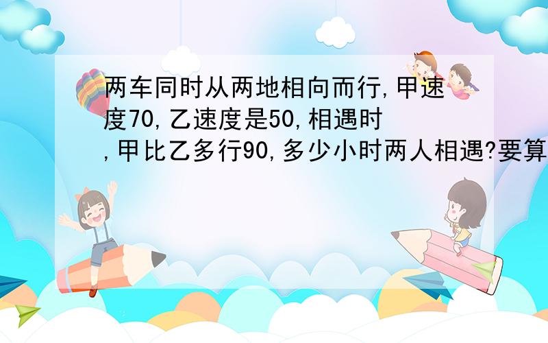 两车同时从两地相向而行,甲速度70,乙速度是50,相遇时,甲比乙多行90,多少小时两人相遇?要算式!要用÷号啊!别用一些我不会的!方程也行啦!还有解题思路!