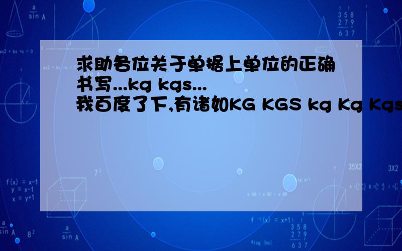 求助各位关于单据上单位的正确书写...kg kgs...我百度了下,有诸如KG KGS kg Kg Kgs kgs 就是大小写和加不加s 的区别似乎有两种做法,一种是正规应该是kg,另外实务中一般用 kgs平常一直按原来的单